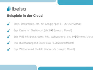Beispiele in der Cloud

    Mails, Dokumente, etc. mit Google Apps (~ 5$/User/Monat)

    Bsp. Kasse mit Gastronovi (ab 24€ Euro pro Monat)

    Bsp. PMS mit ibelsa.rooms, inkl. Webbuchung, etc. (4€/Zimmer/Monat

    Bsp. Buchhaltung mit ScopeVisio (9,95€/User/Monat)

    Bsp. Webseite mit CM4all, Jimdo (~5 Euro pro Monat)
 