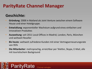 ParityRate Channel Manager
 Geschichte:
 • Gründung: 2008 in Mailand als Joint Venture zwischen einem Software
   House und einer Hotelgruppe.
 • Entwicklung: exponentieller Wachstum aufgrund eines einfachen und
   innovativen Produktes
 • Ausweitung: seit 2011 Local Offices in Madrid, London, Paris, München
   und weltweit Reseller
 • Bis heute: weltweit zufriedene Kunden mit einer Vertragserneuerungsrate
   von 95%
 • Die Mitarbeiter: mehrsprachig, erreichbar per Telefon, Skype, E-Mail, alle
   mit touristischem Background
 