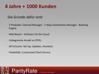 4 Jahre + 1000 Kunden
 Die Gründe dafür sind:
• 3 Produkte: Channel Manager - 2 Ways Distribution Manager - Booking
  Engine

• Web Based – Software On the Cloud

• Unbegrenzte Anzahl an OTA’s

• All inclusive: Set Up, Updates, Assistenz

• Flexibilität, Customized Client Service
 
