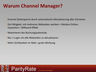 Warum Channel Manager?

• Enorme Zeitersparnis durch automatische Aktualisierung aller Extranets
• Die Fähigkeit, mit mehreren Webseiten werben = Weitere Online-
  Exposition = Billboard-Effekt
• Maximieren des Buchungspotentials
• Nur 1 Login um alle Webseiten zu aktualisieren
• Mehr Sichtbarkeit im Web = gratis Werbung
 