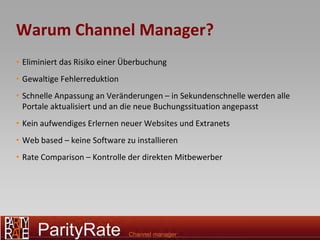 Warum Channel Manager?
• Eliminiert das Risiko einer Überbuchung
• Gewaltige Fehlerreduktion
• Schnelle Anpassung an Veränderungen – in Sekundenschnelle werden alle
  Portale aktualisiert und an die neue Buchungssituation angepasst
• Kein aufwendiges Erlernen neuer Websites und Extranets
• Web based – keine Software zu installieren
• Rate Comparison – Kontrolle der direkten Mitbewerber




3
 