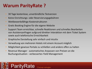 Warum ParityRate ?
 •   30 Tage kostenlose, unverbindliche Testversion
 •   Keine Einrichtungs- oder Reservierungsgebühren
 •   Wettbewerbsfähige Kostenstrukturen
 •   Gratis Booking Engine für die eigene Website
 •   Support Team erreichbar, schnelle Reaktionen und schnelles Bearbeiten
     von Assistenzanfragen aufgrund direkter Interaktion mit dem Ticket System
     sowie auch telefonische Erreichbarkeit
 •   Graphische Darstellung sehr einfach und intuitiv
 •   Verwaltung von mehreren Hotels mit einem Account möglich
 •   Möglichkeit gewisse Portale zu schließen und andere offen zu halten
 •   Revenue Manager - automatisches Anpassen von Preisen an die
     Buchungssituation - verbessertes Yield Management
 