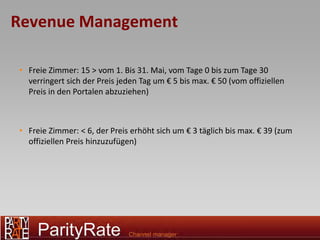 Revenue Management

• Freie Zimmer: 15 > vom 1. Bis 31. Mai, vom Tage 0 bis zum Tage 30
  verringert sich der Preis jeden Tag um € 5 bis max. € 50 (vom offiziellen
  Preis in den Portalen abzuziehen)



• Freie Zimmer: < 6, der Preis erhöht sich um € 3 täglich bis max. € 39 (zum
  offiziellen Preis hinzuzufügen)
 