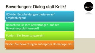 Bewertungen: Dialog statt Kritik!
80% der Entscheidungen basieren auf
Empfehlungen!
 • .




Bobachten Sie Ihre Bewertungen auf den
Bewertungsplattformen!!

Fordern Sie Bewertungen ein!

Binden Sie Bewertungen auf eigener Homepage ein!!
 