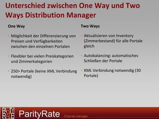 Unterschied zwischen One Way und Two
Ways Distribution Manager
One Way                                  Two Ways

• Möglichkeit der Differenzierung von    • Aktualisieren von Inventory
  Preisen und Verfügbarkeiten              (Zimmerbestand) für alle Portale
  zwischen den einzelnen Portalen          gleich

• Flexibler bei vielen Preiskategorien   • Autobalancing: automatisches
  und Zimmerkategorien                     Schließen der Portale

• 250> Portale (keine XML Verbindung • XML Verbindung notwendig (30
  notwendig)                           Portale)
 