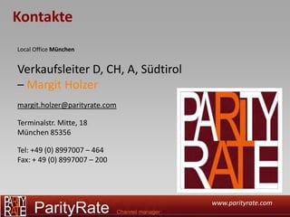 Kontakte
Local Office München


Verkaufsleiter D, CH, A, Südtirol
– Margit Holzer
margit.holzer@parityrate.com

Terminalstr. Mitte, 18
München 85356

Tel: +49 (0) 8997007 – 464
Fax: + 49 (0) 8997007 – 200




                                    www.parityrate.com
 