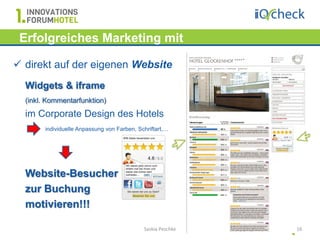 Erfolgreiches Marketing mit
   Hotelbewertungen…
 direkt auf der eigenen Website
  Widgets & iframe
  (inkl. Kommentarfunktion)
  im Corporate Design des Hotels
        individuelle Anpassung von Farben, Schriftart,…




  Website-Besucher
  zur Buchung
  motivieren!!!

                                             Saskia Peschke   16
 