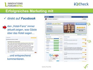 Erfolgreiches Marketing mit
   Hotelbewertungen…
 direkt auf Facebook

  den „Hotel-Fans“ immer
  aktuell zeigen, was Gäste
  über das Hotel sagen…




  …und entsprechend
  kommentieren.

                              Saskia Peschke   18
 