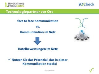 Technologiepartner vor Ort

       face to face Kommunikation
                    vs.
         Kommunikation im Netz




       Hotelbewertungen im Netz


  Nutzen Sie das Potenzial, das in dieser
         Kommunikation steckt!
                          Saskia Peschke     2
 
