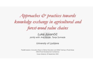 Approaches & practices towards
knowledge exchange in agricultural and
forest-wood value chains
Luka Juvančič
jointly with: Ana Novak, Tanja Šumrada
University of Ljubljana
Parallel session: Innovative Ways to Deliver Education and Skills Training in Rural Areas
OECD Rural Development Conference
Cavan (Ireland), 29 September 2022
 