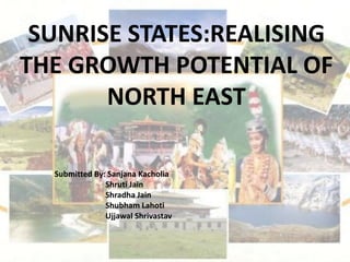 SUNRISE STATES:REALISING
THE GROWTH POTENTIAL OF
NORTH EAST
Submitted By: Sanjana Kacholia
Shruti Jain
Shradha Jain
Shubham Lahoti
Ujjawal Shrivastav
 