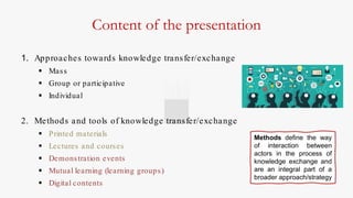 Content of the presentation
1. Approaches towards knowledge transfer/exchange
 Mass
 Group or participative
 Individual
2. Methods and tools of knowledge transfer/exchange
 Printed materials
 Lectures and courses
 Demonstration events
 Mutual learning (learning groups)
 Digital contents
Methods define the way
of interaction between
actors in the process of
knowledge exchange and
are an integral part of a
broader approach/strategy
 