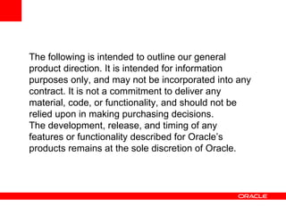 The following is intended to outline our general product direction. It is intended for information purposes only, and may not be incorporated into any contract. It is not a commitment to deliver any material, code, or functionality, and should not be relied upon in making purchasing decisions. The development, release, and timing of any features or functionality described for Oracle’s products remains at the sole discretion of Oracle. 