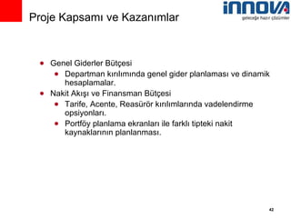 Genel Giderler Bütçesi Departman kırılımında genel gider planlaması ve dinamik hesaplamalar. Nakit Akışı ve Finansman Bütçesi Tarife, Acente, Reasürör kırılımlarında vadelendirme opsiyonları. Portföy planlama ekranları ile farklı tipteki nakit kaynaklarının planlanması. Proje Kapsamı ve Kazanımlar 