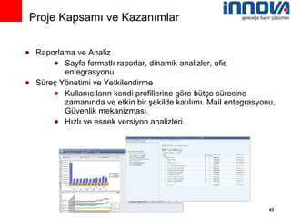 Raporlama ve Analiz Sayfa formatlı raporlar, dinamik analizler, ofis entegrasyonu Süreç Yönetimi ve Yetkilendirme Kullanıcıların kendi profillerine göre bütçe sürecine zamanında ve etkin bir şekilde katılımı. Mail entegrasyonu, Güvenlik mekanizması. Hızlı ve esnek versiyon analizleri. Proje Kapsamı ve Kazanımlar 