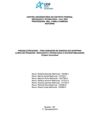 CENTRO UNIVERSITÁRIO DO DISTRITO FEDERAL
INOVAÇÃO E TECNOLOGIA - Cod. 2941
PROFESSORA MSc. CAMILA HAMDAN
NOTURNO
PIEZOELETRICIDADE – PISO GERADOR DE ENERGIA NO SHOPPING
(LINHA DE PESQUISA: INOVAÇÃO E TECNOLOGIA E SUSTENTABILIDADE)
Projeto Conceitual
Aluno: Roberta Mourão Matrícula: 130326-1
Aluno: Marina Kariel Matrícula: 131253-7
Aluno: Marcos Porto Matrícula: 1331789-0
Aluno: Stefany Amorim Matrícula: 131331-2
Aluno: Soyama Gomes Matrícula: 131750-4
Aluno: Wendel Silva Matrícula: 130580-8
Aluno: Eliane Costa Matrícula: 130566-2
Brasília - DF
1º. Semestre/2013
 