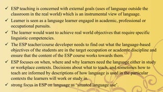  ESP teaching is concerned with external goals (uses of language outside the
classroom in the real world) which is an instrumental view of language.
 Learner is seen as a language learner engaged in academic, professional or
occupational pursuits.
 The learner would want to achieve real world objectives that require specific
linguistic competencies.
 The ESP teacher/course developer needs to find out what the language-based
objectives of the students are in the target occupation or academic discipline and
ensure that the content of the ESP course works towards them.
 ESP focuses on when, where and why learners need the language either in study
or workplace contexts. Decisions about what to teach, and sometimes how to
teach are informed by descriptions of how language is used in the particular
contexts the learners will work or study in.
 strong focus in ESP on language as ‘situated language use’.
 