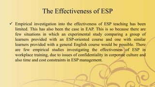 The Effectiveness of ESP
 Empirical investigation into the effectiveness of ESP teaching has been
limited. This has also been the case in EAP. This is so because there are
few situations in which an experimental study comparing a group of
learners provided with an ESP-oriented course and one with similar
learners provided with a general English course would be possible. There
are few empirical studies investigating the effectiveness of ESP in
workplace training, due to issues of confidentiality in corporate culture and
also time and cost constraints in ESP management.
 