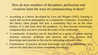 How do new members of disciplines, professions and
vocations learn the ways of communicating in them?
 According to a theory developed by Lave and Wenger (1991), learning is
social and involves participation in a community of practice. According to
this theory when people first join a community they are on the outer
borders of it and learn from the periphery. As they become increasingly
competent they can move towards the center of the community.
 A community of practice can be described as a group of people sharing
common concerns, problems and interests and who increase their
knowledge and expertise in the area by interacting with each other.
 Communities of practice develop knowledge and act as repositories of it
and are the ideal place to learn community knowledge.
 