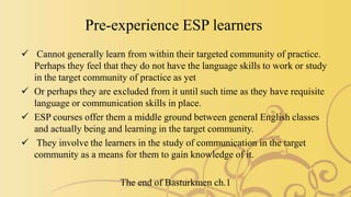 Pre-experience ESP learners
 Cannot generally learn from within their targeted community of practice.
Perhaps they feel that they do not have the language skills to work or study
in the target community of practice as yet
 Or perhaps they are excluded from it until such time as they have requisite
language or communication skills in place.
 ESP courses offer them a middle ground between general English classes
and actually being and learning in the target community.
 They involve the learners in the study of communication in the target
community as a means for them to gain knowledge of it.
The end of Basturkmen ch.1
 