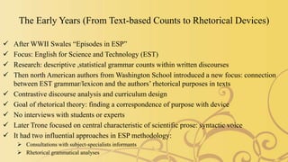 The Early Years (From Text-based Counts to Rhetorical Devices)
 After WWII Swales “Episodes in ESP”
 Focus: English for Science and Technology (EST)
 Research: descriptive ,statistical grammar counts within written discourses
 Then north American authors from Washington School introduced a new focus: connection
between EST grammar/lexicon and the authors’ rhetorical purposes in texts
 Contrastive discourse analysis and curriculum design
 Goal of rhetorical theory: finding a correspondence of purpose with device
 No interviews with students or experts
 Later Trone focused on central characteristic of scientific prose: syntactic voice
 It had two influential approaches in ESP methodology:
 Consultations with subject-specialists informants
 Rhetorical grammatical analyses
 