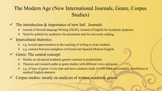 The Modern Age (New International Journals, Genre, Corpus
Studies)
 The introduction & importance of new Intl. Journals:
 Journal of Second language Writing (JSLW), Journal of English for Academic purposes
 Need for publish by academics for promotion and for university ranking
 Intercultural rhetorics:
 e.g. textual approximation in the teaching of writing to Arab students.
 e.g. contrast between metaphors in French and Spanish Medical English
 Genre: The central concept:
 Studies on advanced academic genres continue to predominate
 Theories and research paths in genre studies with different views and goals
 e.g. of type of genre: A text type and move analysis study of verb tense and modality distribution in
medical English abstracts
 Corpus studies: mostly on analyses of written academic genres
 
