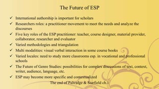 The Future of ESP
 International authorship is important for scholars
 Researchers roles: a practitioner movement to meet the needs and analyze the
discourses
 Five key roles of the ESP practitioner: teacher, course designer, material provider,
collaborator, researcher and evaluator
 Varied methodologies and triangulation
 Multi modalities: visual verbal interaction in some course books
 Varied locales: need to study more classrooms esp. in vocational and professional
schools
 The Future of Genre Studies: possibilities for complex discussions of text, context,
writer, audience, language, etc.
 ESP may become more specific and contextualized
The end of Paltridge & Starfield ch.1
 
