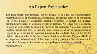 An Expert Explanation
The basic insight that language can be thought of as a tool for communication
rather than as sets of phonological, grammatical and lexical items to be memorized
led to the notion of developing learning programs to reflect the different
communicative needs of disparate groups of learners. No longer was it necessary
to teach an item simply because it is ‘there’ in the language. A potential tourist to
England should not have to take the same course as an air traffic controller in
Singapore or a Columbian engineer preparing for graduate study in the United
States. This insight led to the emergence of English for Specific Purposes (ESP) as
an important subcomponent of language teaching, with its own approaches to
curriculum development, materials design, pedagogy, testing and research.
Nunan (2004, p. 7)
 