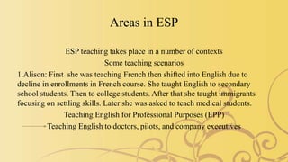 Areas in ESP
ESP teaching takes place in a number of contexts
Some teaching scenarios
1.Alison: First she was teaching French then shifted into English due to
decline in enrollments in French course. She taught English to secondary
school students. Then to college students. After that she taught immigrants
focusing on settling skills. Later she was asked to teach medical students.
Teaching English for Professional Purposes (EPP)
Teaching English to doctors, pilots, and company executives
 