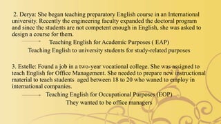 2. Derya: She began teaching preparatory English course in an International
university. Recently the engineering faculty expanded the doctoral program
and since the students are not competent enough in English, she was asked to
design a course for them.
Teaching English for Academic Purposes ( EAP)
Teaching English to university students for study-related purposes
3. Estelle: Found a job in a two-year vocational college. She was assigned to
teach English for Office Management. She needed to prepare new instructional
material to teach students aged between 18 to 20 who waned to employ in
international companies.
Teaching English for Occupational Purposes (EOP)
They wanted to be office managers
 