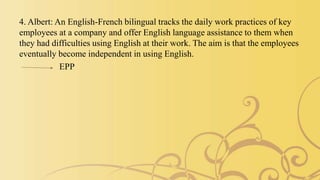 4. Albert: An English-French bilingual tracks the daily work practices of key
employees at a company and offer English language assistance to them when
they had difficulties using English at their work. The aim is that the employees
eventually become independent in using English.
EPP
 