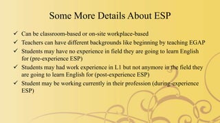 Some More Details About ESP
 Can be classroom-based or on-site workplace-based
 Teachers can have different backgrounds like beginning by teaching EGAP
 Students may have no experience in field they are going to learn English
for (pre-experience ESP)
 Students may had work experience in L1 but not anymore in the field they
are going to learn English for (post-experience ESP)
 Student may be working currently in their profession (during-experience
ESP)
 