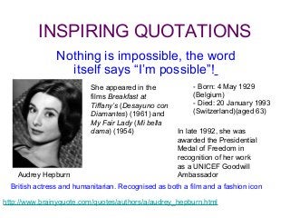 INSPIRING QUOTATIONS
                Nothing is impossible, the word
                  itself says “I’m possible”!
                          She appeared in the             - Born: 4 May 1929
                          films Breakfast at              (Belgium)
                          Tiffany’s (Desayuno con         - Died: 20 January 1993
                          Diamantes) (1961) and           (Switzerland)(aged 63)
                          My Fair Lady (Mi bella
                          dama) (1954)               In late 1992, she was
                                                     awarded the Presidential
                                                     Medal of Freedom in
                                                     recognition of her work
                                                     as a UNICEF Goodwill
    Audrey Hepburn                                   Ambassador
  British actress and humanitarian. Recognised as both a film and a fashion icon

http://www.brainyquote.com/quotes/authors/a/audrey_hepburn.html
 