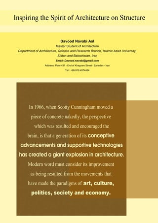 Davood Navabi Asl
Master Student of Architecture
Department of Architecture, Science and Research Branch, Islamic Azad University,
Sistan and Balochistan, Iran
Email: Davood.navabi@gmail.com
Address: Plate 431 - End of Khayyam Street - Zahedan - Iran
Tel : +98-912-4574434Tel : +98-912-4574434
Inspiring the Spirit of Architecture on Structure
In 1966, when Scotty Cunningham moved a
piece of concrete nakedly, the perspective
which was resulted and encouraged the
brain, is that a generation of its conceptive
advancements and supportive technologies
has created a giant explosion in architecture.
Modern word must consider its improvementModern word must consider its improvement
as being resulted from the movements that
have made the paradigms of art, culture,
politics, society and economy.
 