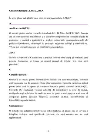 Glosar de termeni LEAN/KAIZEN


În acest glosar veţi găsi termeni specifici managementului KAIZEN

A

Analiza valorii (VA):

O metodă pentru analiza costurilor introdusă de L. D. Miles la GE în 1947. Aceasta
are ca scop reducerea materialelor şi a costurilor componentelor în fazele iniţiale de
proiectare şi analiză a proiectării şi implică colaborările interdepartamentale ale
proiectării produsului, tehnologiei de producţie, asigurarea calităţii şi fabricării etc.
VA se mai foloseşte şi pentru un benchmarking competitiv.

AQL:

Nivelul Acceptabil al Calităţii este o practică folosită între clienţi şi furnizori, care
permite furnizorilor să livreze un anumit procent de rebuturi prin plata unor
penalizări.

C

Cercurile calităţii:

Grupurile de studiu pentru îmbunătăţirea calităţii sau auto-îmbunătăţire, compuse
dintr-un număr mic de angajaţi (10 sau chiar mai puţini). Cercurile calităţii au apărut
pentru prima dată în Japonia şi se numesc cercurile pentru controlul calităţii (QC).
Cercurile QC efectuează voluntar activităţi de imbunătăţire la locul de muncă,
desfăşurându-şi activitatea în mod continuu, ca parte a unui program mai mare al
companiei pentru educaţie reciprocă, controlul calităţii, autodezvoltare şi
îmbunătăţirea productivităţii.

Conformitate:

O indicaţie sau judecată afirmativă care indică faptul că un produs sau un serviciu a
îndeplinit cerinţele unei specificaţii relevante, ale unui contract sau ale unei
reglementări.




                                           1
 