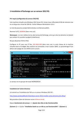 Page 1/12
1-Installation d'Exchange sur un serveur 2012 R2.
Pré requis (configuration du serveur 2012 R2)
Une machine virtuelle sous Windows 2012 Server R2. (mises à jour effectuées) 8 Gb de mémoire vive
et un disque dur virtuel de 100 Gb. J'utilise VMware Workstation 12.0.1
Le mot de passe du compte Administrateur est Bienvenue2015.
Nommer le PC, S42RENA (dans mon cas).
Remarques : Le nom netbios du (ou des) serveur(s) Exchange, ainsi que celui du domaine ne doivent
pas contenir le caractère souligné (UnderScore).
Ne pas désactiver IPv4 et IPv6.
Configurer le PC avec une IP fixe, 192.168.0.200 (dans mon cas), la carte réseau de la machine
virtuelle étant en bridged. Ma machine est connectée à mon routeur (NAT). Le paramétrage IP (en
dehors de la plage de mon DHCP) est le suivant :
Le serveur est en groupe de travail WORKGROUP.
__________________________________________________________________________________
Installation de l'active directory
Un tutoriel sur l'installation de l'AD sur un serveur Windows 2012 R2 :
http://www.windows8facile.fr/windows-server-2012-installer-active-directory-dns-dhcp/
Ma procédure (Nom de domaine racine tt14rena.local)
Depuis Gestionnaire de serveur ==> Ajouter des rôles et des fonctionnalités
[Suivant >] ==> Cocher "Installation basée sur un rôle ou une fonctionnalité" + [Suivant >]
 