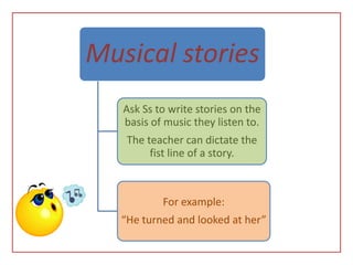 Musical stories
   Ask Ss to write stories on the
   basis of music they listen to.
    The teacher can dictate the
         fist line of a story.



           For example:
   “He turned and looked at her”
 