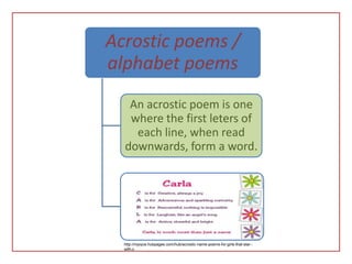 Acrostic poems /
alphabet poems
   An acrostic poem is one
   where the first leters of
    each line, when read
  downwards, form a word.




  http://mjoyce.hubpages.com/hub/acrostic-name-poems-for-girls-that-star--
  with-c
 