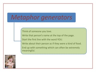 Metaphor generators
   Think of someone you love.
   Write that person’s name at the top of the page.
   Start the first line with the word YOU.
   Write about their person as if they were a kind of food.
   End up with something which can often be extremely
   meaningful.
 