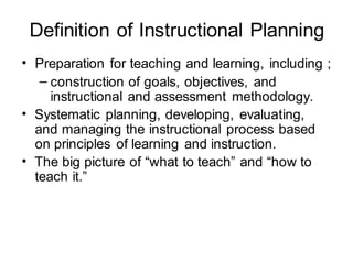 Definition of Instructional Planning
• Preparation for teaching and learning, including ;
– construction of goals, objectives, and
instructional and assessment methodology.
• Systematic planning, developing, evaluating,
and managing the instructional process based
on principles of learning and instruction.
• The big picture of “what to teach” and “how to
teach it.”
 