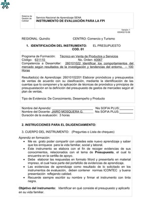 Sistema de
  Gestión de   Servicio Nacional de Aprendizaje SENA
  Calidad      INSTRUMENTO DE EVALUACIÓN PARA LA FPI

                                                                              Versión 1
                                                                          630402/10-06


  REGIONAL: Quindío                          CENTRO: Comercio y Turismo

      1. IDENTIFICACIÓN DEL INSTRUMENTO:                 EL PRESUPUESTO
                                 COD. 01

  Programa de Formación: Técnico en Venta de Productos y Servicios
  Código: 631110                         No. Orden: 40067
  Competencia a Desarrollar: 260101022 Identificar los comportamientos del
  mercado según resultados de la investigación y tendencias del entorno. – 100
  Horas

  Resultado(s) de Aprendizaje: 26010102201 Elaborar pronósticos y presupuestos
  de ventas de acuerdo con su clasificación, mediante la identificación de las
  cuentas que lo componen y la aplicación de técnicas de pronóstico y principios de
  presupuestación en la definición del presupuesto de gastos de mercadeo según el
  plan de ventas.

  Tipo de Evidencia: De Conocimiento, Desempeño y Producto


  Nombre del Aprendiz: ________________________ Nis SOFIA PLUS:________
  Nombre del Docente: JAIRO MOSQUERA G.         Nis SOFIA PLUS:________
  Duración de la evaluación: 3 horas


  2. INSTRUCCIONES PARA EL DILIGENCIAMIENTO:

  3. CUERPO DEL INSTRUMENTO: (Preguntas o Lista de chequeo)
Aprendiz en formación:
   • Me es grato poder compartir con ustedes este nuevo aprendizaje y saber
      que los enriquece para la vida familiar, social y laboral.
   • Este instrumento se elabora con el fin de recoger evidencias de sus
      conocimientos, relacionados con el tema de Presupuesto, el cual lo
      encuentra en la cartilla de apoyo.
   • Debe elaborar las respuestas en formato Word y presentarlo en material
      impreso, el cual hace parte del portafolio de evidencias de aprendizaje.
   • Las evidencias de aprendizaje como resultado de lo solicitado en los
      instrumentos de evaluación, deben contener normas ICONTEC y buena
      presentación reflejando calidad.
   • Recuerde siempre escribir su nombre y firmar el instrumento con tinta
      negra.

Objetivo del instrumento: Identificar en qué consiste el presupuesto y aplicarlo
en su vida familiar.
 