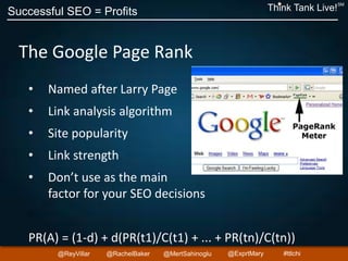 Successful SEO = Profits Think Tank Live!
SM
@ReyVillar @RachelBaker @ExprtMary@MertSahinoglu #ttlchi
The Google Page Rank
• Named after Larry Page
• Link analysis algorithm
• Site popularity
• Link strength
• Don’t use as the main
factor for your SEO decisions
PR(A) = (1-d) + d(PR(t1)/C(t1) + ... + PR(tn)/C(tn))
 