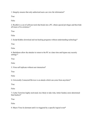 1. Integrity ensures that only authorized users can view the information*
True
False
2. RootKit is a set of software tools that break into a PC, obtain special privileges and then hide
all traces of its existence.*
True
False
3. Script Kiddies download and run hacking programs without understanding technology*
True
False
4. Backdoors allow the attacker to return to the PC at a later time and bypass any security
settings.*
True
False
5. Virus self replicate without user interaction*
True
False
6. Universally Connected Devices is an attacks which can come from anywhere*
True
False
7. Cyber Terrorists highly motivated, less likely to take risks, better funded, more determined
than hackers*
True
False
8. Macro Virus lie dormant until it is triggered by a specific logical event*
 