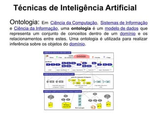 Técnicas de Inteligência Artificial
Ontologia:       Em Ciência da Computação, Sistemas de Informação
e Ciência da Informação, uma ontologia é um modelo de dados que
representa um conjunto de conceitos dentro de um domínio e os
relacionamentos entre estes. Uma ontologia é utilizada para realizar
inferência sobre os objetos do domínio.
 