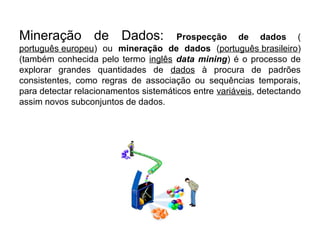 Mineração de Dados:                    Prospecção de dados (
português europeu) ou mineração de dados (português brasileiro)
(também conhecida pelo termo inglês data mining) é o processo de
explorar grandes quantidades de dados à procura de padrões
consistentes, como regras de associação ou sequências temporais,
para detectar relacionamentos sistemáticos entre variáveis, detectando
assim novos subconjuntos de dados.
 