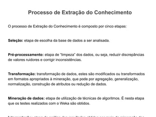 Processo de Extração do Conhecimento

O processo de Extração do Conhecimento é composto por cinco etapas:


Seleção: etapa de escolha da base de dados a ser analisada.


Pré-processamento: etapa de “limpeza” dos dados, ou seja, reduzir discrepâncias
de valores ruidores e corrigir inconsistências.


Transformação: transformação de dados, estes são modificados ou transformados
em formatos apropriados à mineração, que pode por agregação, generalização,
normalização, construção de atributos ou redução de dados.


Mineração de dados: etapa de utilização de técnicas de algoritmos. É nesta etapa
que os testes realizados com o Weka são obtidos.
 