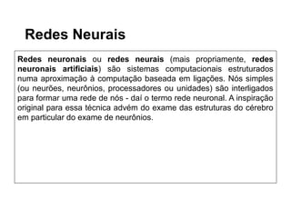 Redes Neurais
Redes neuronais ou redes neurais (mais propriamente, redes
neuronais artificiais) são sistemas computacionais estruturados
numa aproximação à computação baseada em ligações. Nós simples
(ou neurões, neurônios, processadores ou unidades) são interligados
para formar uma rede de nós - daí o termo rede neuronal. A inspiração
original para essa técnica advém do exame das estruturas do cérebro
em particular do exame de neurônios.
 