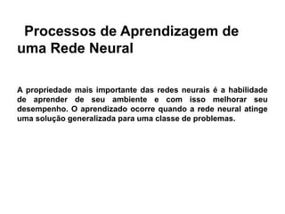 Processos de Aprendizagem de
uma Rede Neural

A propriedade mais importante das redes neurais é a habilidade
de aprender de seu ambiente e com isso melhorar seu
desempenho. O aprendizado ocorre quando a rede neural atinge
uma solução generalizada para uma classe de problemas.
 