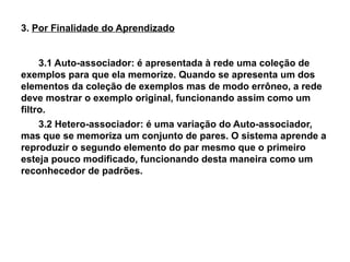 3. Por Finalidade do Aprendizado


     3.1 Auto-associador: é apresentada à rede uma coleção de
exemplos para que ela memorize. Quando se apresenta um dos
elementos da coleção de exemplos mas de modo errôneo, a rede
deve mostrar o exemplo original, funcionando assim como um
filtro.
     3.2 Hetero-associador: é uma variação do Auto-associador,
mas que se memoriza um conjunto de pares. O sistema aprende a
reproduzir o segundo elemento do par mesmo que o primeiro
esteja pouco modificado, funcionando desta maneira como um
reconhecedor de padrões.
 