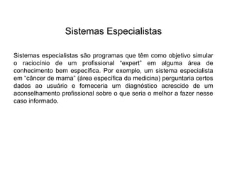 Sistemas Especialistas

Sistemas especialistas são programas que têm como objetivo simular
o raciocínio de um profissional “expert” em alguma área de
conhecimento bem específica. Por exemplo, um sistema especialista
em “câncer de mama” (área específica da medicina) perguntaria certos
dados ao usuário e forneceria um diagnóstico acrescido de um
aconselhamento profissional sobre o que seria o melhor a fazer nesse
caso informado.
 